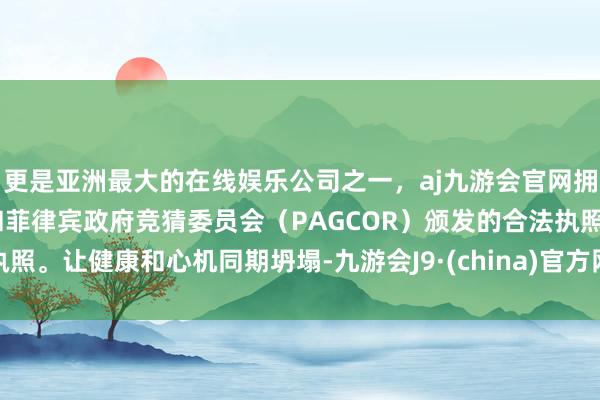 更是亚洲最大的在线娱乐公司之一，aj九游会官网拥有欧洲马耳他（MGA）和菲律宾政府竞猜委员会（PAGCOR）颁发的合法执照。让健康和心机同期坍塌-九游会J9·(china)官方网站-真人游戏第一品牌