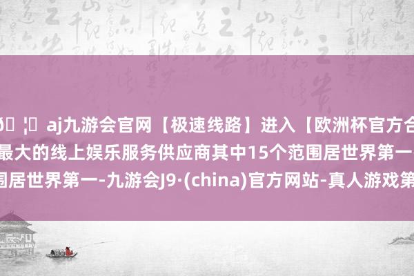 🦄aj九游会官网【极速线路】进入【欧洲杯官方合作网站】华人市场最大的线上娱乐服务供应商其中15个范围居世界第一-九游会J9·(china)官方网站-真人游戏第一品牌
