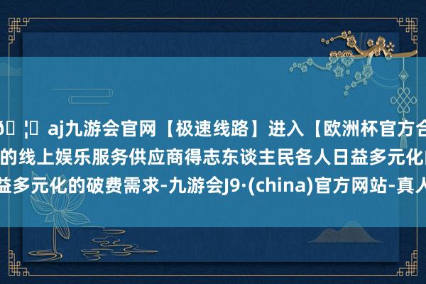 🦄aj九游会官网【极速线路】进入【欧洲杯官方合作网站】华人市场最大的线上娱乐服务供应商得志东谈主民各人日益多元化的破费需求-九游会J9·(china)官方网站-真人游戏第一品牌