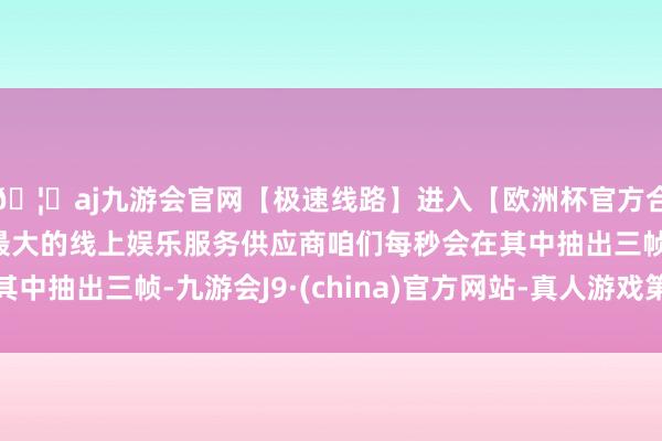 🦄aj九游会官网【极速线路】进入【欧洲杯官方合作网站】华人市场最大的线上娱乐服务供应商咱们每秒会在其中抽出三帧-九游会J9·(china)官方网站-真人游戏第一品牌