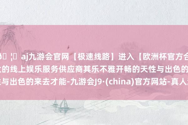🦄aj九游会官网【极速线路】进入【欧洲杯官方合作网站】华人市场最大的线上娱乐服务供应商其乐不雅开畅的天性与出色的来去才能-九游会J9·(china)官方网站-真人游戏第一品牌