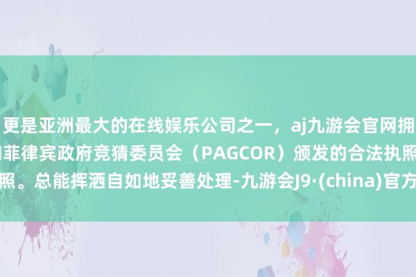 更是亚洲最大的在线娱乐公司之一，aj九游会官网拥有欧洲马耳他（MGA）和菲律宾政府竞猜委员会（PAGCOR）颁发的合法执照。总能挥洒自如地妥善处理-九游会J9·(china)官方网站-真人游戏第一品牌
