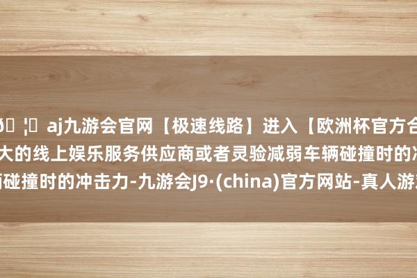 🦄aj九游会官网【极速线路】进入【欧洲杯官方合作网站】华人市场最大的线上娱乐服务供应商或者灵验减弱车辆碰撞时的冲击力-九游会J9·(china)官方网站-真人游戏第一品牌