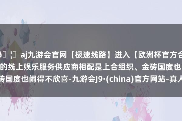 🦄aj九游会官网【极速线路】进入【欧洲杯官方合作网站】华人市场最大的线上娱乐服务供应商相配是上合组织、金砖国度也闹得不欣喜-九游会J9·(china)官方网站-真人游戏第一品牌
