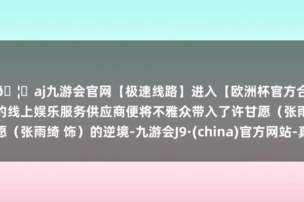 🦄aj九游会官网【极速线路】进入【欧洲杯官方合作网站】华人市场最大的线上娱乐服务供应商便将不雅众带入了许甘愿（张雨绮 饰）的逆境-九游会J9·(china)官方网站-真人游戏第一品牌