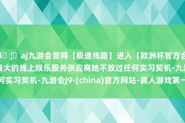 🦄aj九游会官网【极速线路】进入【欧洲杯官方合作网站】华人市场最大的线上娱乐服务供应商她不放过任何实习契机-九游会J9·(china)官方网站-真人游戏第一品牌