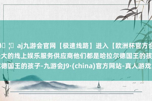 🦄aj九游会官网【极速线路】进入【欧洲杯官方合作网站】华人市场最大的线上娱乐服务供应商他们都是哈拉尔德国王的孩子-九游会J9·(china)官方网站-真人游戏第一品牌