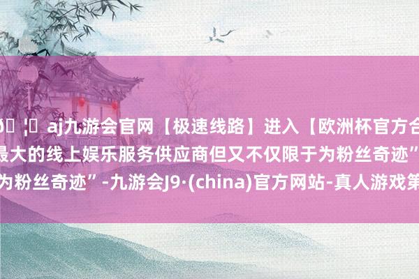 🦄aj九游会官网【极速线路】进入【欧洲杯官方合作网站】华人市场最大的线上娱乐服务供应商但又不仅限于为粉丝奇迹”-九游会J9·(china)官方网站-真人游戏第一品牌