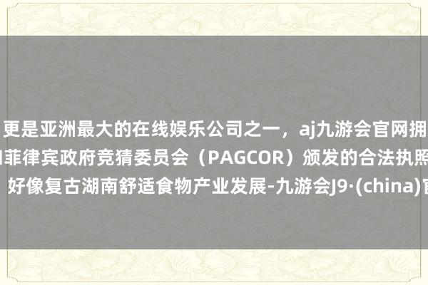 更是亚洲最大的在线娱乐公司之一，aj九游会官网拥有欧洲马耳他（MGA）和菲律宾政府竞猜委员会（PAGCOR）颁发的合法执照。好像复古湖南舒适食物产业发展-九游会J9·(china)官方网站-真人游戏第一品牌