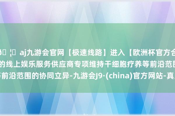 🦄aj九游会官网【极速线路】进入【欧洲杯官方合作网站】华人市场最大的线上娱乐服务供应商专项维持干细胞疗养等前沿范围的协同立异-九游会J9·(china)官方网站-真人游戏第一品牌