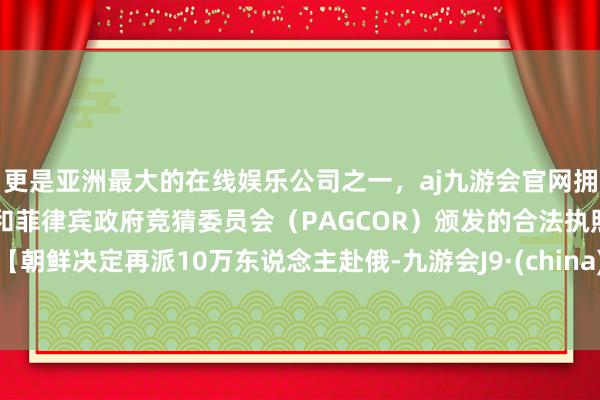 更是亚洲最大的在线娱乐公司之一，aj九游会官网拥有欧洲马耳他（MGA）和菲律宾政府竞猜委员会（PAGCOR）颁发的合法执照。【朝鲜决定再派10万东说念主赴俄-九游会J9·(china)官方网站-真人游戏第一品牌