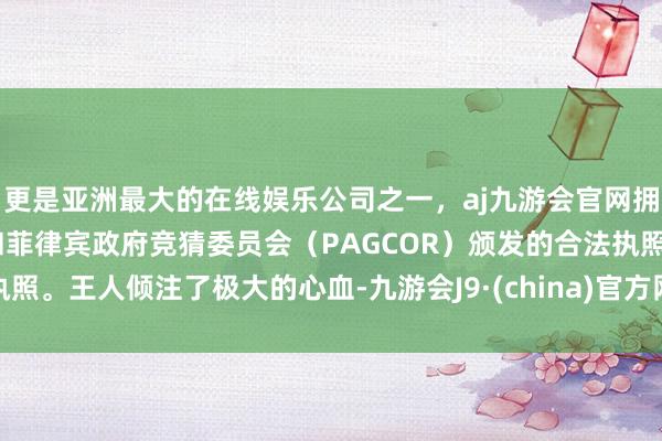 更是亚洲最大的在线娱乐公司之一，aj九游会官网拥有欧洲马耳他（MGA）和菲律宾政府竞猜委员会（PAGCOR）颁发的合法执照。王人倾注了极大的心血-九游会J9·(china)官方网站-真人游戏第一品牌