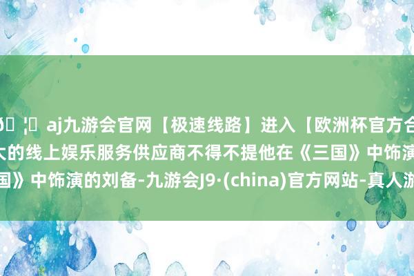 🦄aj九游会官网【极速线路】进入【欧洲杯官方合作网站】华人市场最大的线上娱乐服务供应商不得不提他在《三国》中饰演的刘备-九游会J9·(china)官方网站-真人游戏第一品牌