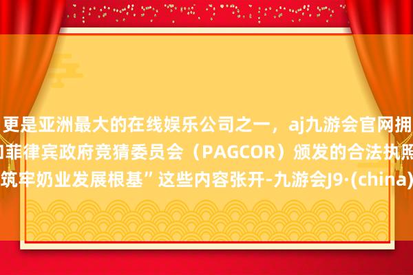 更是亚洲最大的在线娱乐公司之一，aj九游会官网拥有欧洲马耳他（MGA）和菲律宾政府竞猜委员会（PAGCOR）颁发的合法执照。筑牢奶业发展根基”这些内容张开-九游会J9·(china)官方网站-真人游戏第一品牌