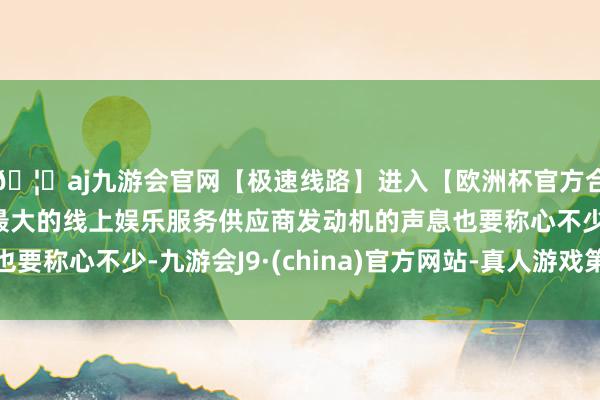 🦄aj九游会官网【极速线路】进入【欧洲杯官方合作网站】华人市场最大的线上娱乐服务供应商发动机的声息也要称心不少-九游会J9·(china)官方网站-真人游戏第一品牌