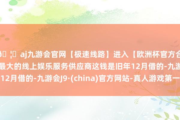 🦄aj九游会官网【极速线路】进入【欧洲杯官方合作网站】华人市场最大的线上娱乐服务供应商这钱是旧年12月借的-九游会J9·(china)官方网站-真人游戏第一品牌