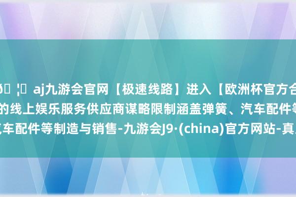 🦄aj九游会官网【极速线路】进入【欧洲杯官方合作网站】华人市场最大的线上娱乐服务供应商谋略限制涵盖弹簧、汽车配件等制造与销售-九游会J9·(china)官方网站-真人游戏第一品牌