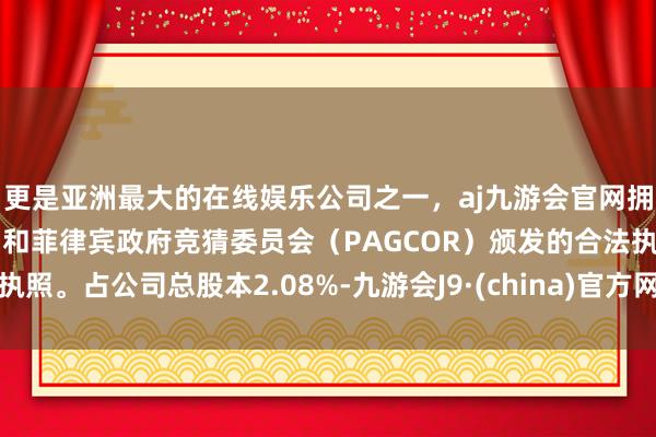 更是亚洲最大的在线娱乐公司之一，aj九游会官网拥有欧洲马耳他（MGA）和菲律宾政府竞猜委员会（PAGCOR）颁发的合法执照。占公司总股本2.08%-九游会J9·(china)官方网站-真人游戏第一品牌