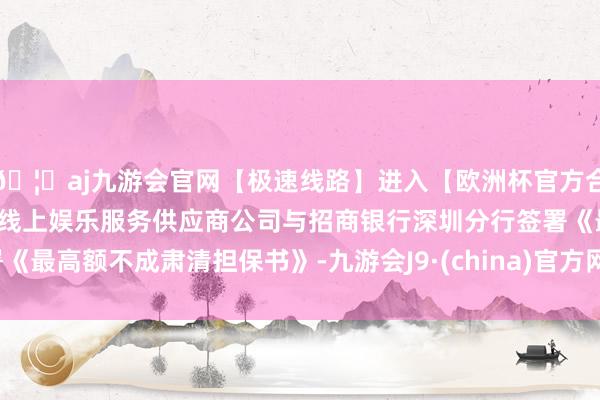 🦄aj九游会官网【极速线路】进入【欧洲杯官方合作网站】华人市场最大的线上娱乐服务供应商公司与招商银行深圳分行签署《最高额不成肃清担保书》-九游会J9·(china)官方网站-真人游戏第一品牌