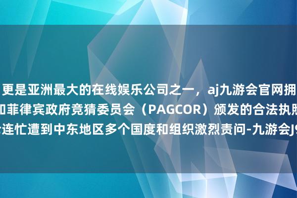 更是亚洲最大的在线娱乐公司之一，aj九游会官网拥有欧洲马耳他（MGA）和菲律宾政府竞猜委员会（PAGCOR）颁发的合法执照。r策动言论连忙遭到中东地区多个国度和组织激烈责问-九游会J9·(china)官方网站-真人游戏第一品牌