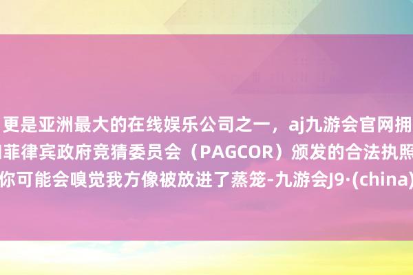更是亚洲最大的在线娱乐公司之一，aj九游会官网拥有欧洲马耳他（MGA）和菲律宾政府竞猜委员会（PAGCOR）颁发的合法执照。你可能会嗅觉我方像被放进了蒸笼-九游会J9·(china)官方网站-真人游戏第一品牌