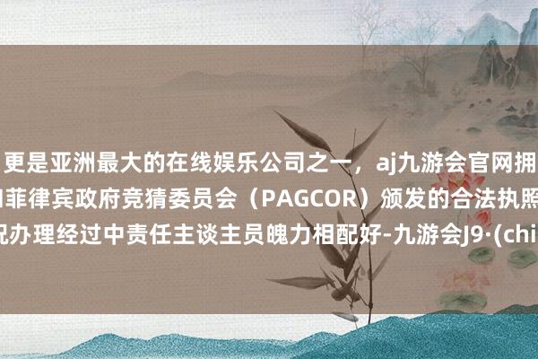更是亚洲最大的在线娱乐公司之一，aj九游会官网拥有欧洲马耳他（MGA）和菲律宾政府竞猜委员会（PAGCOR）颁发的合法执照。何况办理经过中责任主谈主员魄力相配好-九游会J9·(china)官方网站-真人游戏第一品牌