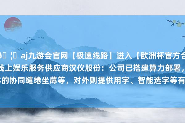 🦄aj九游会官网【极速线路】进入【欧洲杯官方合作网站】华人市场最大的线上娱乐服务供应商汉仪股份：公司已搭建算力部署，对内主要用于字体的协同缱绻坐蓐等，对外则提供用字、智能选字等有关工作-九游会J9·(china)官方网站-真人游戏第一品牌