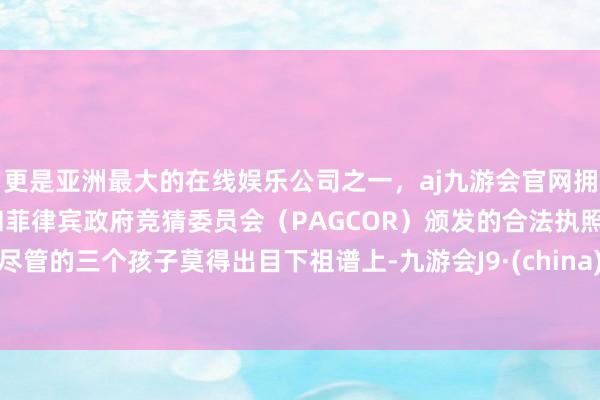 更是亚洲最大的在线娱乐公司之一，aj九游会官网拥有欧洲马耳他（MGA）和菲律宾政府竞猜委员会（PAGCOR）颁发的合法执照。尽管的三个孩子莫得出目下祖谱上-九游会J9·(china)官方网站-真人游戏第一品牌
