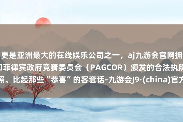 更是亚洲最大的在线娱乐公司之一，aj九游会官网拥有欧洲马耳他（MGA）和菲律宾政府竞猜委员会（PAGCOR）颁发的合法执照。比起那些“恭喜”的客套话-九游会J9·(china)官方网站-真人游戏第一品牌