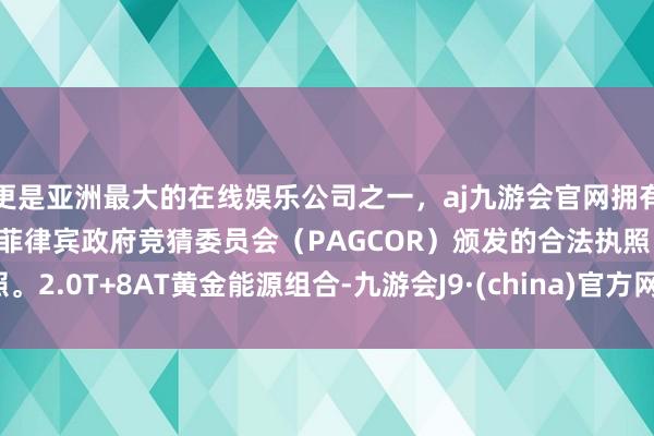 更是亚洲最大的在线娱乐公司之一，aj九游会官网拥有欧洲马耳他（MGA）和菲律宾政府竞猜委员会（PAGCOR）颁发的合法执照。2.0T+8AT黄金能源组合-九游会J9·(china)官方网站-真人游戏第一品牌