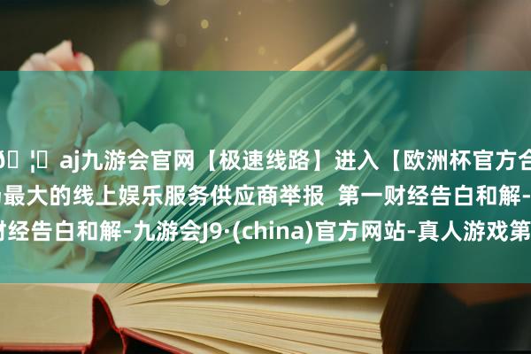 🦄aj九游会官网【极速线路】进入【欧洲杯官方合作网站】华人市场最大的线上娱乐服务供应商举报  第一财经告白和解-九游会J9·(china)官方网站-真人游戏第一品牌
