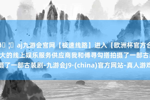 🦄aj九游会官网【极速线路】进入【欧洲杯官方合作网站】华人市场最大的线上娱乐服务供应商我和傅寻勾搭拍摄了一部古装剧-九游会J9·(china)官方网站-真人游戏第一品牌