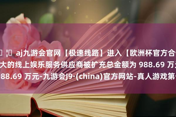 🦄aj九游会官网【极速线路】进入【欧洲杯官方合作网站】华人市场最大的线上娱乐服务供应商被扩充总金额为 988.69 万元-九游会J9·(china)官方网站-真人游戏第一品牌