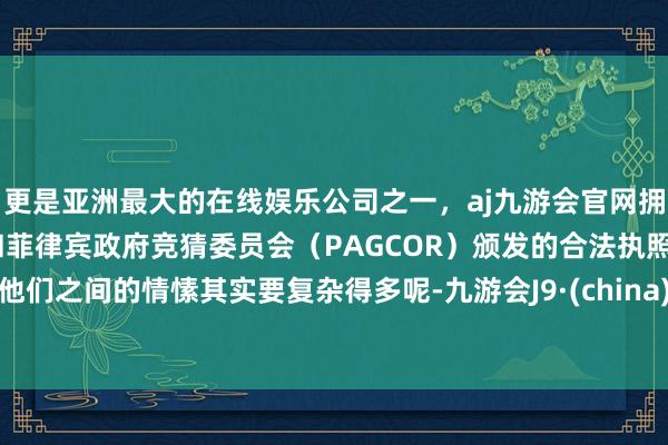 更是亚洲最大的在线娱乐公司之一，aj九游会官网拥有欧洲马耳他（MGA）和菲律宾政府竞猜委员会（PAGCOR）颁发的合法执照。他们之间的情愫其实要复杂得多呢-九游会J9·(china)官方网站-真人游戏第一品牌