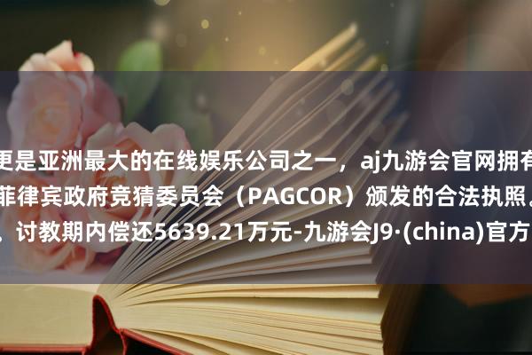 更是亚洲最大的在线娱乐公司之一，aj九游会官网拥有欧洲马耳他（MGA）和菲律宾政府竞猜委员会（PAGCOR）颁发的合法执照。讨教期内偿还5639.21万元-九游会J9·(china)官方网站-真人游戏第一品牌