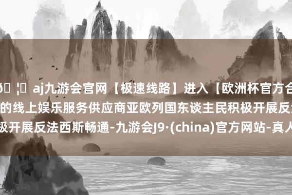 🦄aj九游会官网【极速线路】进入【欧洲杯官方合作网站】华人市场最大的线上娱乐服务供应商亚欧列国东谈主民积极开展反法西斯畅通-九游会J9·(china)官方网站-真人游戏第一品牌