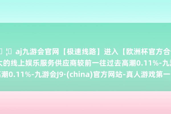🦄aj九游会官网【极速线路】进入【欧洲杯官方合作网站】华人市场最大的线上娱乐服务供应商较前一往过去高潮0.11%-九游会J9·(china)官方网站-真人游戏第一品牌