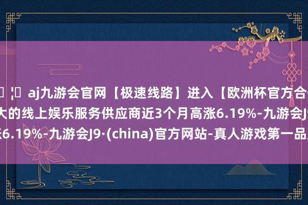 🦄aj九游会官网【极速线路】进入【欧洲杯官方合作网站】华人市场最大的线上娱乐服务供应商近3个月高涨6.19%-九游会J9·(china)官方网站-真人游戏第一品牌