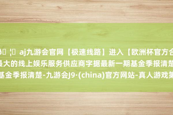 🦄aj九游会官网【极速线路】进入【欧洲杯官方合作网站】华人市场最大的线上娱乐服务供应商字据最新一期基金季报清楚-九游会J9·(china)官方网站-真人游戏第一品牌