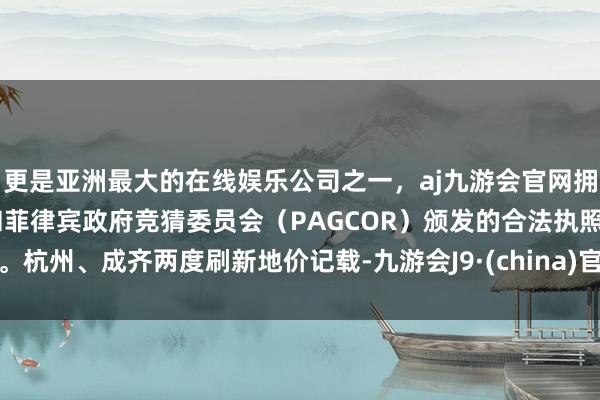 更是亚洲最大的在线娱乐公司之一，aj九游会官网拥有欧洲马耳他（MGA）和菲律宾政府竞猜委员会（PAGCOR）颁发的合法执照。杭州、成齐两度刷新地价记载-九游会J9·(china)官方网站-真人游戏第一品牌