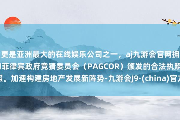 更是亚洲最大的在线娱乐公司之一，aj九游会官网拥有欧洲马耳他（MGA）和菲律宾政府竞猜委员会（PAGCOR）颁发的合法执照。加速构建房地产发展新阵势-九游会J9·(china)官方网站-真人游戏第一品牌