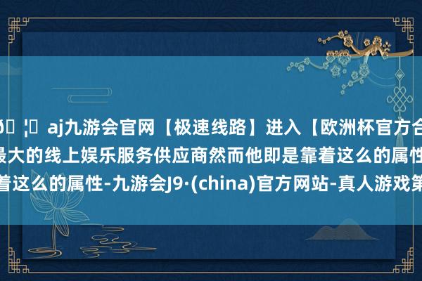 🦄aj九游会官网【极速线路】进入【欧洲杯官方合作网站】华人市场最大的线上娱乐服务供应商然而他即是靠着这么的属性-九游会J9·(china)官方网站-真人游戏第一品牌