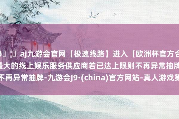 🦄aj九游会官网【极速线路】进入【欧洲杯官方合作网站】华人市场最大的线上娱乐服务供应商若已达上限则不再异常抽牌-九游会J9·(china)官方网站-真人游戏第一品牌