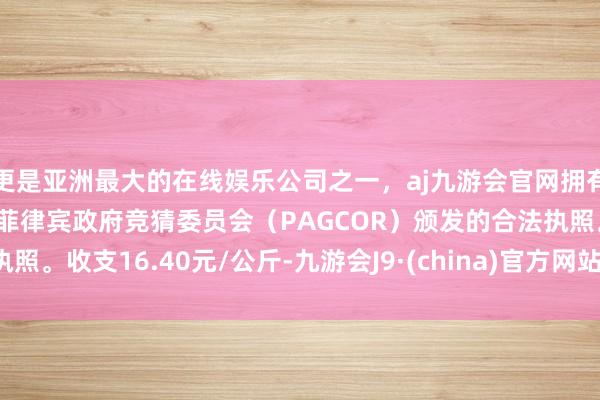 更是亚洲最大的在线娱乐公司之一,aj九游会官网拥有欧洲马耳他(MGA)和菲律宾政府竞猜委员会(PAGCOR)颁发的合法执照。收支16.40元/公斤-九游会J9·(china)官方网站-真人游戏第一品牌