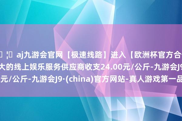 🦄aj九游会官网【极速线路】进入【欧洲杯官方合作网站】华人市场最大的线上娱乐服务供应商收支24.00元/公斤-九游会J9·(china)官方网站-真人游戏第一品牌