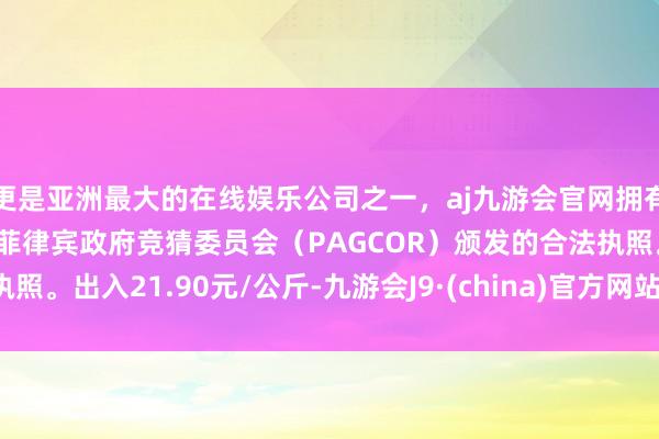 更是亚洲最大的在线娱乐公司之一，aj九游会官网拥有欧洲马耳他（MGA）和菲律宾政府竞猜委员会（PAGCOR）颁发的合法执照。出入21.90元/公斤-九游会J9·(china)官方网站-真人游戏第一品牌