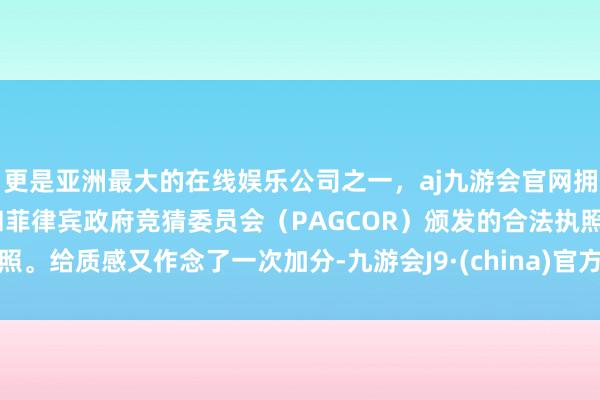 更是亚洲最大的在线娱乐公司之一，aj九游会官网拥有欧洲马耳他（MGA）和菲律宾政府竞猜委员会（PAGCOR）颁发的合法执照。给质感又作念了一次加分-九游会J9·(china)官方网站-真人游戏第一品牌