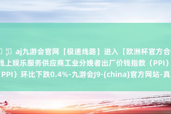 🦄aj九游会官网【极速线路】进入【欧洲杯官方合作网站】华人市场最大的线上娱乐服务供应商工业分娩者出厂价钱指数（PPI）环比下跌0.4%-九游会J9·(china)官方网站-真人游戏第一品牌