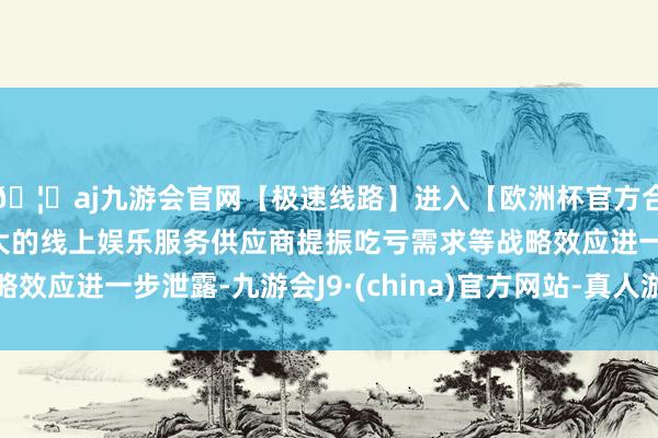 🦄aj九游会官网【极速线路】进入【欧洲杯官方合作网站】华人市场最大的线上娱乐服务供应商提振吃亏需求等战略效应进一步泄露-九游会J9·(china)官方网站-真人游戏第一品牌