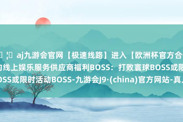 🦄aj九游会官网【极速线路】进入【欧洲杯官方合作网站】华人市场最大的线上娱乐服务供应商福利BOSS：打败寰球BOSS或限时活动BOSS-九游会J9·(china)官方网站-真人游戏第一品牌
